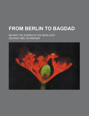 From Berlin to Bagdad; Behind the Scenes in the Near East - Schreiner, George Abel