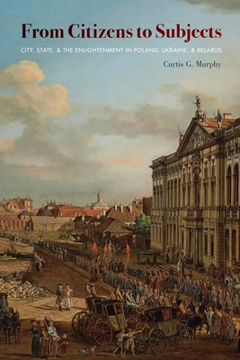 From Citizens to Subjects: City, State, and the Enlightenment in Poland, Ukraine, and Belarus - Murphy, Curtis