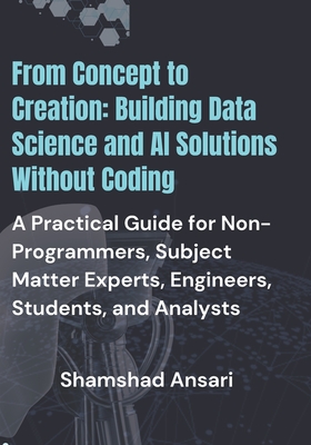 From Concept to Creation: Building Data Science and AI Solutions Without Coding: A Practical Guide for Non-Programmers, Subject Matter Experts, Engineers, Students, and Analysts - Ansari, Shamshad