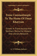 From Constantinople To The Home Of Omar Khayyam: Travels In Transcaucasia And Northern Persia For Historic And Literary Research