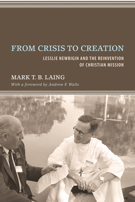 From Crisis to Creation: Lesslie Newbigin and the Reinvention of Christian Mission - Laing, Mark T B, and Walls, Andrew F (Foreword by)