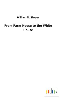 From Farm House to the White House - Thayer, William M