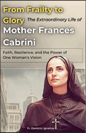 From Frailty to Glory: The Extraordinary Life of Mother Frances Cabrini: Faith, Resilience, and the Power of One Woman's Vision