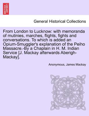 From London to Lucknow: With Memoranda of Mutinies, Marches, Flights, Fights and Conversations. to Which Is Added an Opium-Smuggler's Explanation of the Peiho Massacre.-By a Chaplain in H. M. Indian Service [J. MacKay Afterwards Aberigh-MacKay]. - Anonymous, and MacKay, James
