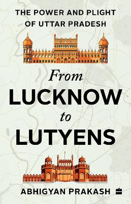 From Lucknow to Lutyens: The Power and Plight of Uttar Pradesh - Prakash, Abhigyan