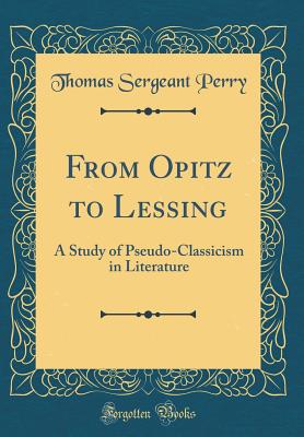 From Opitz to Lessing: A Study of Pseudo-Classicism in Literature (Classic Reprint) - Perry, Thomas Sergeant