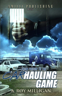 From Prison To The Car Hauling Game: The Trucking Industry Blueprint For Beginners - Milligan, A Roy