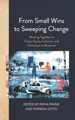 From Small Wins to Sweeping Change: Working Together to Foster Equity, Inclusion, and Antiracism in Museums - Frank, Priya (Editor), and Sotto, Theresa (Editor)