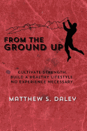 From the Ground Up: Cultivate Strength, Build a Healthy Lifestyle, No Experience Necessary