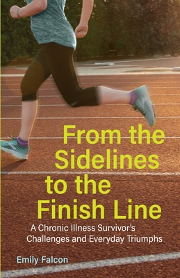 From the Sidelines to the Finish Line: A Chronic Illness Survivor's Challenges and Everyday Triumphs - Falcon, Emily