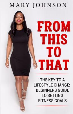 From This To That: The Key to a Lifestyle Change; Beginners Guide to Setting Fitness Goals. - Johnson, Mary Elizabeth