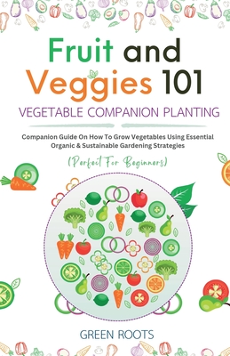 Fruit and Veggies 101 - Vegetable Companion Planting: Companion Guide On How To Grow Vegetables Using Essential, Organic & Sustainable Gardening Strategies - Roots, Green