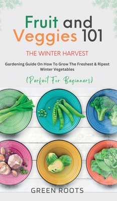 Fruit & Veggies 101 - The Winter Harvest: Gardening Guide on How to Grow the Freshest & Ripest Winter Vegetables (Perfect for Beginners) - Roots, Green