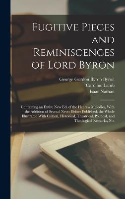 Fugitive Pieces and Reminiscences of Lord Byron: Containing an Entire new ed. of the Hebrew Melodies, With the Addition of Several Never Before Published; the Whole Illustrated With Critical, Historical, Theatrical, Political, and Theological Remarks, Not - Byron, George Gordon Byron, and Lamb, Caroline, and Nathan, Isaac