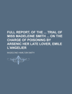 Full Report, of the ... Trial of Miss Madeleine Smith ... on the Charge of Poisoning by Arsenic Her Late Lover, Emile L'angelier