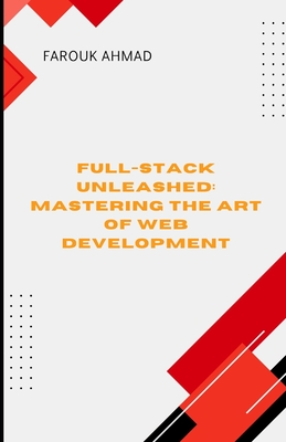 Full-Stack Unleashed: MASTERING THE ART OF WEB DEVELOPMENT: Full-Stack Unleashed: Mastering the Art of Web Development A Comprehensive Guide to Building Scalable, High Performance Applications from Frontend to Backend - Ahmad, Farouk