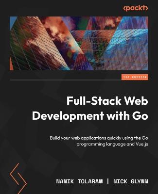 Full-Stack Web Development with Go: Build your web applications quickly using the Go programming language and Vue.js - Tolaram, Nanik, and Glynn, Nick