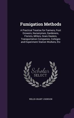 Fumigation Methods: A Practical Treatise for Farmers, Fruit Growers, Nurserymen, Gardeners, Florists, Millers, Grain Dealers, Transportation Companies, Colleges and Experiment Station Workers, Etc - Johnson, Willis Grant