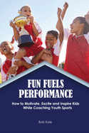Fun Fuels Performance: How to Motivate, Excite and Inspire Kids While Coaching Youth Sports: How to Motivate, Excite and Inspire Kids While Coaching Youth Sports