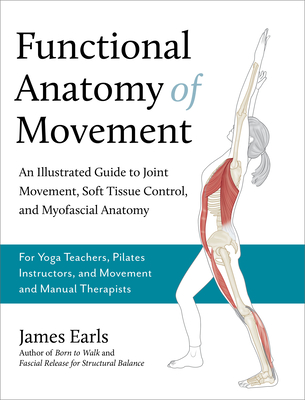 Functional Anatomy of Movement: An Illustrated Guide to Joint Movement, Soft Tissue Control, and Myofascial Anatomy-- For Yoga Teachers, Pilates Instructors & Movement & Manual Therapists - Earls, James