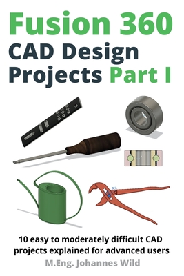 Fusion 360 CAD Design Projects Part I: 10 easy to moderately difficult CAD projects explained for advanced users - Wild, M Eng Johannes