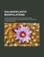 Galvanoplastic Manipulations: A Practical Guide for the Gold and Silver Electroplater and the Galvanoplastic Operator