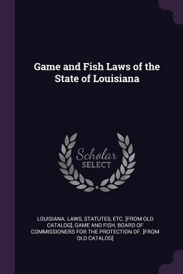 Game and Fish Laws of the State of Louisiana - Louisiana Laws, Statutes Etc [From Ol (Creator), and Game and Fish, Board Of Commissioners Fo (Creator)