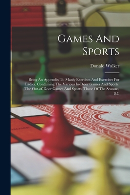 Games And Sports: Being An Appendix To Manly Exercises And Exercises For Ladies, Containing The Various In-door Games And Sports, The Out-of-door Games And Sports, Those Of The Seasons, &c - Walker, Donald