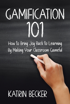 Gamification 101: How to Bring Joy Back to Learning By Making Your Classroom Gameful - Becker, Katrin