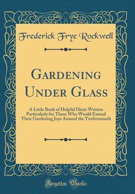 Gardening Under Glass: A Little Book of Helpful Hints Written Particularly for Those Who Would Extend Their Gardening Joys Around the Twelvemonth (Classic Reprint) - Rockwell, Frederick Frye