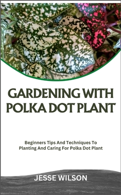 Gardening with Polka Dot Plant: Beginners Tips And Techniques To Planting And Caring For Polka Dot Plant - Wilson, Jesse