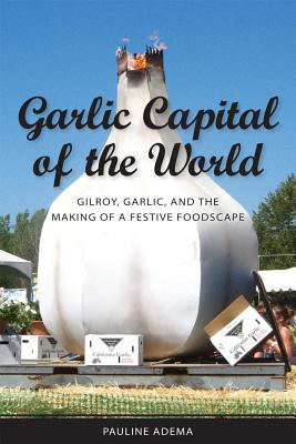 Garlic Capital of the World: Gilroy, Garlic, and the Making of a Festive Foodscape - Adame, Pauline