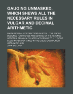 Gauging Unmasked, Which Shews All the Necessary Rules in Vulgar and Decimal Arithmetic, with Several Contractions in Both: The Extraction of the Square and Cube Roots; Stereometry, or the Whole Art of Gauging, by the Pen and Sliding Rule; With the Forms a