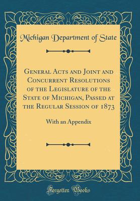 General Acts and Joint and Concurrent Resolutions of the Legislature of the State of Michigan, Passed at the Regular Session of 1873: With an Appendix (Classic Reprint) - State, Michigan Department of