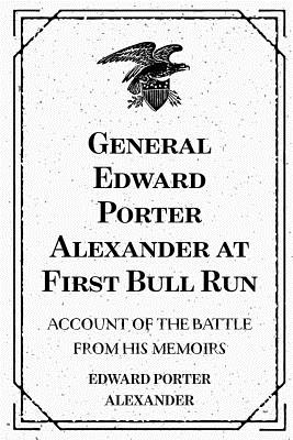 General Edward Porter Alexander at First Bull Run: Account of the Battle from His Memoirs - Alexander, Edward Porter