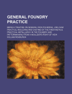 General Foundry Practice: Being a Treatise on General Iron Founding, Job Loam Practice, Moulding and Casting of the Finer Metals, Practical Metallurgy in the Foundry, and Patternmaking from a Moulder's Point of View (Classic Reprint)