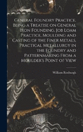 General Foundry Practice, Being a Treatise on General Iron Founding, Job Loam Practice, Moulding and Casting of the Finer Metals, Practical Metallurgy in the Foundry and Patternmaking From a Moulder's Point of View