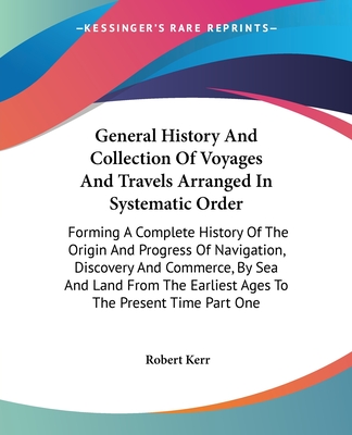 General History And Collection Of Voyages And Travels Arranged In Systematic Order: Forming A Complete History Of The Origin And Progress Of Navigation, Discovery And Commerce, By Sea And Land From The Earliest Ages To The Present Time Part One - Kerr, Robert
