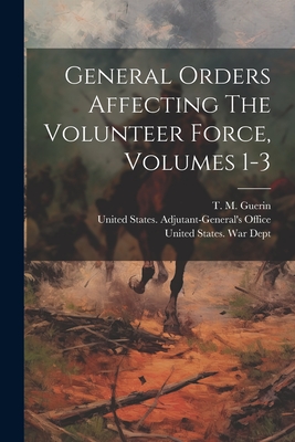 General Orders Affecting The Volunteer Force, Volumes 1-3 - United States War Dept (Creator), and T M Guerin (Creator), and United States Adjutant-General's Off (Creator)