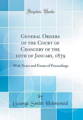 General Orders of the Court of Chancery of the 10th of January, 1879: With Notes and Forms of Proceedings (Classic Reprint) - Holmested, George Smith