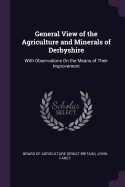 General View of the Agriculture and Minerals of Derbyshire: With Observations On the Means of Their Improvement