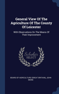 General View Of The Agriculture Of The County Of Leicester: With Observations On The Means Of Their Improvement
