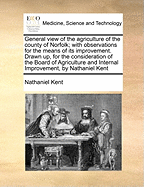 General View of the Agriculture of the County of Norfolk: With Observations for the Means of Its Improvement. Drawn Up, for the Consideration of the Board of Agriculture and Internal Improvement, by Nathaniel Kent, of Fulham ... with Additional Remarks Fr