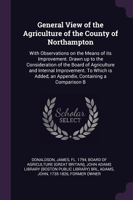 General View of the Agriculture of the County of Northampton: With Observations on the Means of its Improvement. Drawn up to the Consideration of the Board of Agriculture and Internal Improvement. To Which is Added, an Appendix, Containing a Comparison B - Donaldson, James, and Board of Agriculture (Great Britain) (Creator), and John Adams Library (Boston Public Librar (Creator)