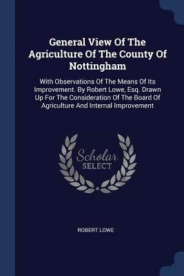 General View Of The Agriculture Of The County Of Nottingham: With Observations Of The Means Of Its Improvement. By Robert Lowe, Esq. Drawn Up For The Consideration Of The Board Of Agriculture And Internal Improvement - Lowe, Robert