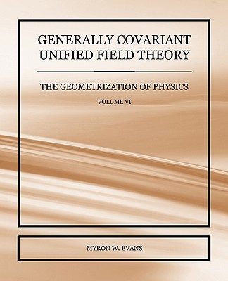 Generally Covariant Unified Field Theory - The Geometrization of Physics - Volume VI - Evans, Myron W
