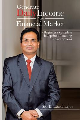 Generate Daily Income from Financial Market - Beginner's complete blueprint of trading Binary options - Bhattacharjee, Sid