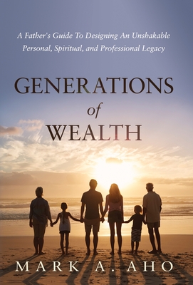 Generations of Wealth: A Father's Guide to Designing an Unshakable Personal, Spiritual, and Professional Legacy - Aho, Mark a