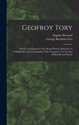 Geofroy Tory: Painter and Engraver; First Royal Printer: Reformer of Orthography and Typography Under Franc ois I. An Account of His Life and Works - Bernard, Auguste 1811-1868, and Ives, George Burnham 1856-1930