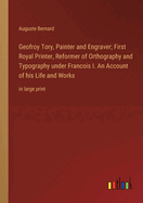 Geofroy Tory, Painter and Engraver; First Royal Printer, Reformer of Orthography and Typography under Francois I. An Account of his Life and Works: in large print